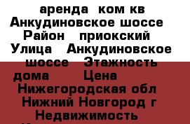 аренда 1ком.кв.Анкудиновское шоссе › Район ­ приокский › Улица ­ Анкудиновское шоссе › Этажность дома ­ 9 › Цена ­ 12 000 - Нижегородская обл., Нижний Новгород г. Недвижимость » Квартиры аренда   . Нижегородская обл.